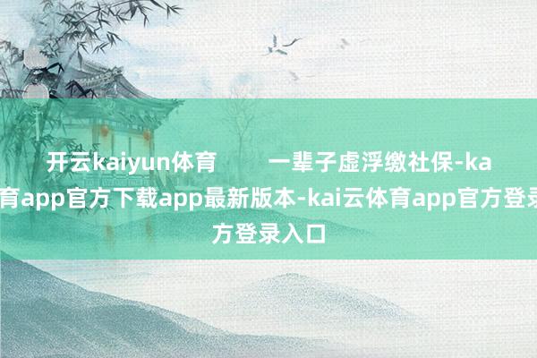 开云kaiyun体育        一辈子虚浮缴社保-kai云体育app官方下载app最新版本-kai云体育app官方登录入口