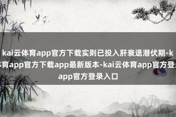 kai云体育app官方下载实则已投入肝衰退潜伏期-kai云体育app官方下载app最新版本-kai云体育app官方登录入口
