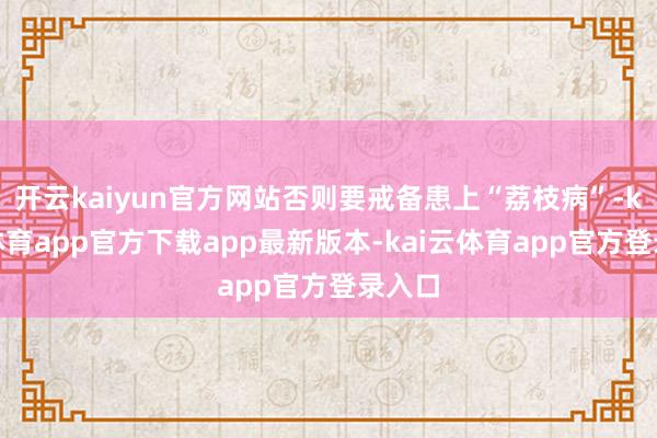 开云kaiyun官方网站否则要戒备患上“荔枝病”-kai云体育app官方下载app最新版本-kai云体育app官方登录入口
