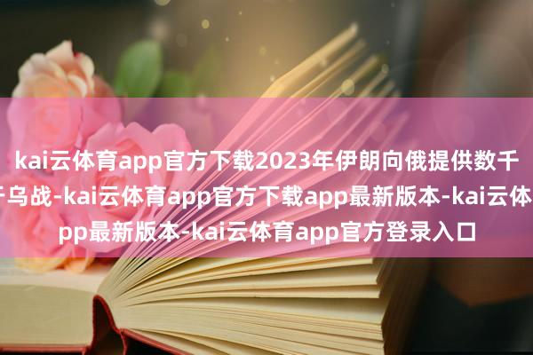 kai云体育app官方下载2023年伊朗向俄提供数千架无东说念主机用于乌战-kai云体育app官方下载app最新版本-kai云体育app官方登录入口