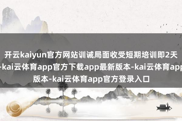开云kaiyun官方网站训诫局面收受短期培训即2天系统表面讲课-kai云体育app官方下载app最新版本-kai云体育app官方登录入口