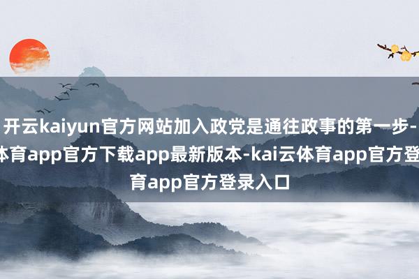 开云kaiyun官方网站加入政党是通往政事的第一步-kai云体育app官方下载app最新版本-kai云体育app官方登录入口