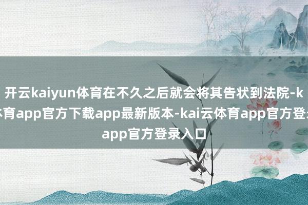 开云kaiyun体育在不久之后就会将其告状到法院-kai云体育app官方下载app最新版本-kai云体育app官方登录入口