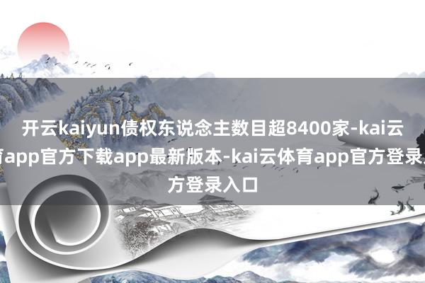 开云kaiyun债权东说念主数目超8400家-kai云体育app官方下载app最新版本-kai云体育app官方登录入口