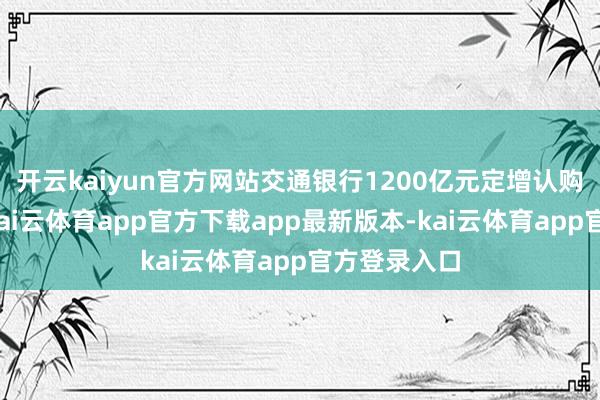 开云kaiyun官方网站交通银行1200亿元定增认购资金到账-kai云体育app官方下载app最新版本-kai云体育app官方登录入口