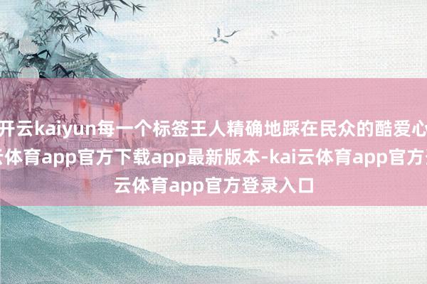 开云kaiyun每一个标签王人精确地踩在民众的酷爱心上-kai云体育app官方下载app最新版本-kai云体育app官方登录入口