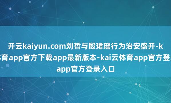 开云kaiyun.com刘哲与殷珺瑶行为治安盛开-kai云体育app官方下载app最新版本-kai云体育app官方登录入口