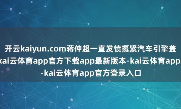 开云kaiyun.com蒋仲超一直发愤攥紧汽车引擎盖后侧的间隙-kai云体育app官方下载app最新版本-kai云体育app官方登录入口