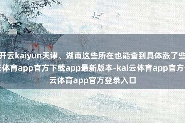 开云kaiyun天津、湖南这些所在也能查到具体涨了些许-kai云体育app官方下载app最新版本-kai云体育app官方登录入口