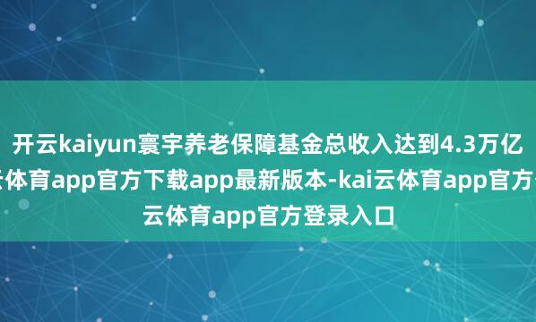开云kaiyun寰宇养老保障基金总收入达到4.3万亿元-kai云体育app官方下载app最新版本-kai云体育app官方登录入口