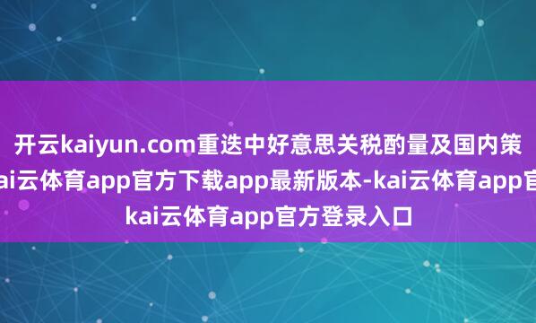 开云kaiyun.com重迭中好意思关税酌量及国内策略疏通等-kai云体育app官方下载app最新版本-kai云体育app官方登录入口
