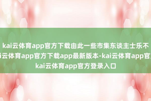 kai云体育app官方下载由此一些市集东谈主士乐不雅觉得-kai云体育app官方下载app最新版本-kai云体育app官方登录入口