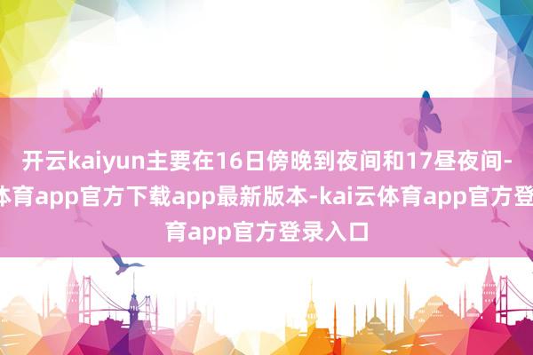 开云kaiyun主要在16日傍晚到夜间和17昼夜间-kai云体育app官方下载app最新版本-kai云体育app官方登录入口