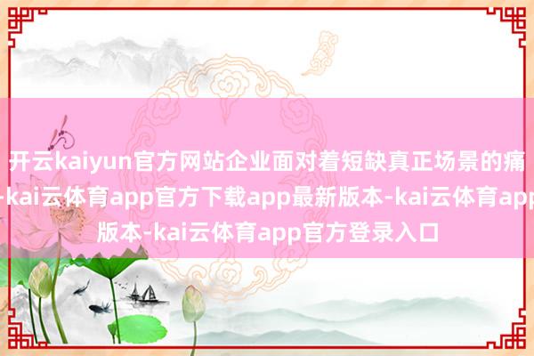 开云kaiyun官方网站企业面对着短缺真正场景的痛点；另一方面-kai云体育app官方下载app最新版本-kai云体育app官方登录入口