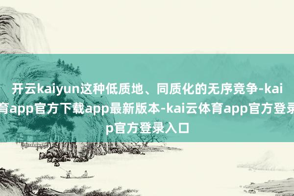 开云kaiyun这种低质地、同质化的无序竞争-kai云体育app官方下载app最新版本-kai云体育app官方登录入口