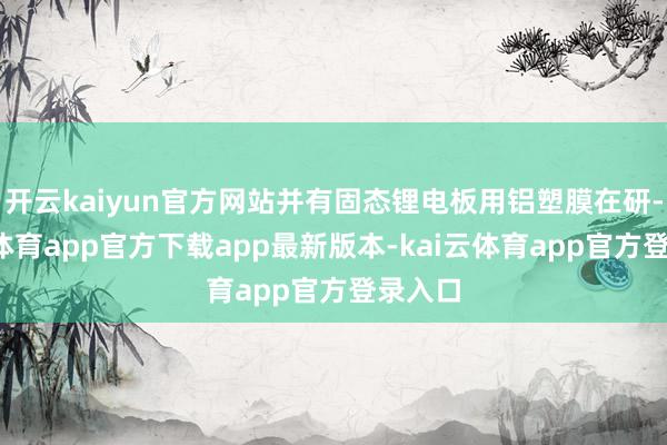 开云kaiyun官方网站并有固态锂电板用铝塑膜在研-kai云体育app官方下载app最新版本-kai云体育app官方登录入口