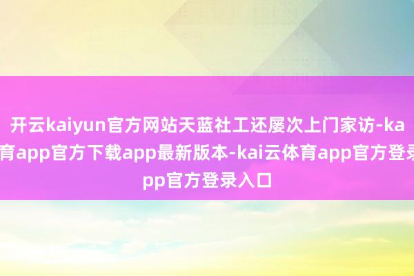 开云kaiyun官方网站天蓝社工还屡次上门家访-kai云体育app官方下载app最新版本-kai云体育app官方登录入口