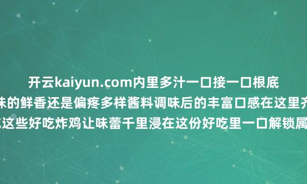 开云kaiyun.com内里多汁一口接一口根底停不下来不管你是可爱原味的鲜香还是偏疼多样酱料调味后的丰富口感在这里齐能获得心仪快来试吃这些好吃炸鸡让味蕾千里浸在这份好吃里一口解锁属于你的雀跃时光-kai云体育app官方下载app最新版本-kai云体育app官方登录入口