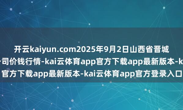 开云kaiyun.com2025年9月2日山西省晋城市绿欣农居品交易有限公司价钱行情-kai云体育app官方下载app最新版本-kai云体育app官方登录入口