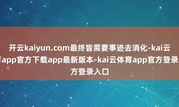 开云kaiyun.com最终皆需要事迹去消化-kai云体育app官方下载app最新版本-kai云体育app官方登录入口