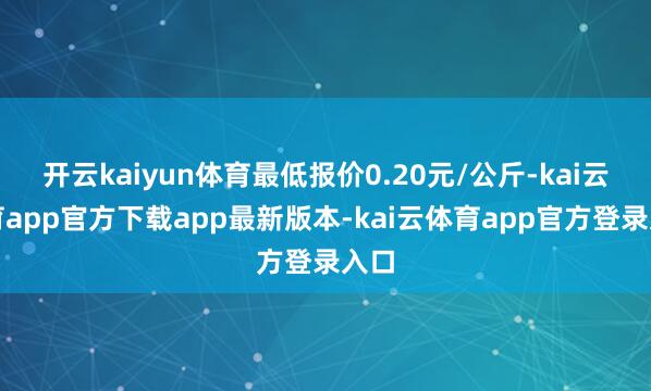 开云kaiyun体育最低报价0.20元/公斤-kai云体育app官方下载app最新版本-kai云体育app官方登录入口