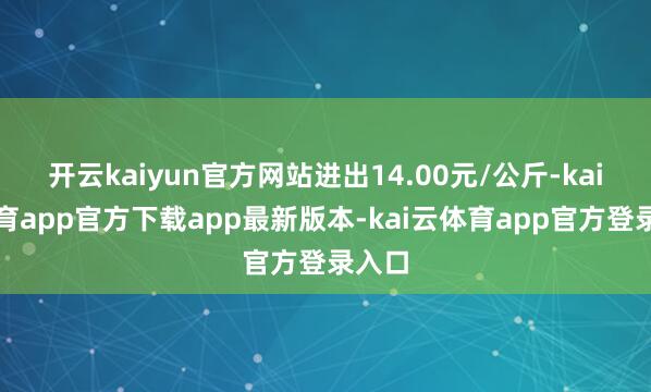 开云kaiyun官方网站进出14.00元/公斤-kai云体育app官方下载app最新版本-kai云体育app官方登录入口