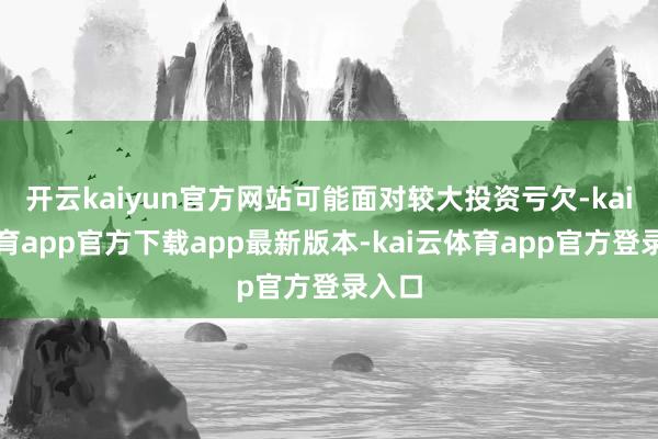 开云kaiyun官方网站可能面对较大投资亏欠-kai云体育app官方下载app最新版本-kai云体育app官方登录入口