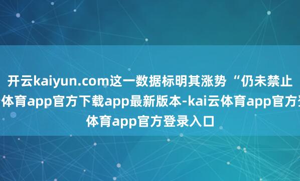 开云kaiyun.com这一数据标明其涨势 “仍未禁止”-kai云体育app官方下载app最新版本-kai云体育app官方登录入口