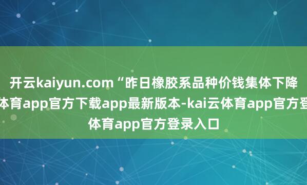 开云kaiyun.com“昨日橡胶系品种价钱集体下降-kai云体育app官方下载app最新版本-kai云体育app官方登录入口