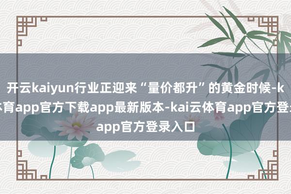 开云kaiyun行业正迎来“量价都升”的黄金时候-kai云体育app官方下载app最新版本-kai云体育app官方登录入口