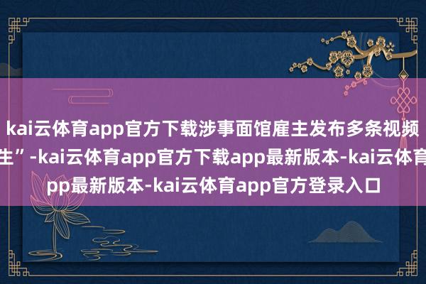 kai云体育app官方下载涉事面馆雇主发布多条视频讲明我方的“前半生”-kai云体育app官方下载app最新版本-kai云体育app官方登录入口