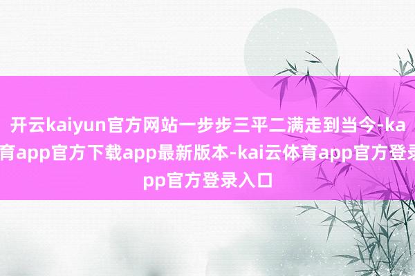 开云kaiyun官方网站一步步三平二满走到当今-kai云体育app官方下载app最新版本-kai云体育app官方登录入口
