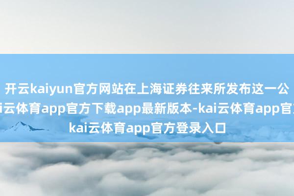 开云kaiyun官方网站在上海证券往来所发布这一公告之前-kai云体育app官方下载app最新版本-kai云体育app官方登录入口