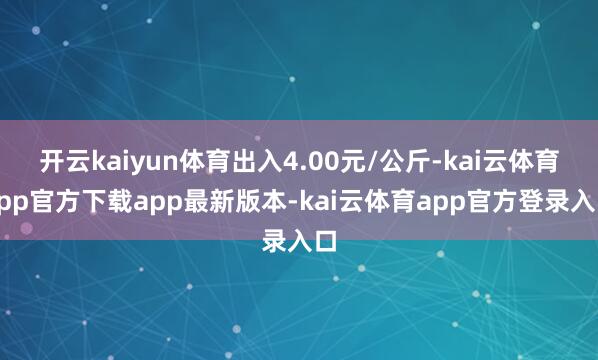 开云kaiyun体育出入4.00元/公斤-kai云体育app官方下载app最新版本-kai云体育app官方登录入口