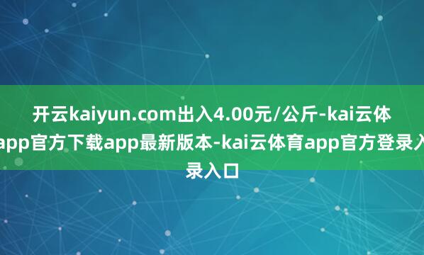 开云kaiyun.com出入4.00元/公斤-kai云体育app官方下载app最新版本-kai云体育app官方登录入口