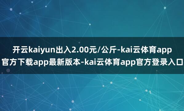 开云kaiyun出入2.00元/公斤-kai云体育app官方下载app最新版本-kai云体育app官方登录入口