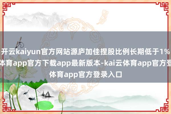 开云kaiyun官方网站源庐加佳捏股比例长期低于1%-kai云体育app官方下载app最新版本-kai云体育app官方登录入口