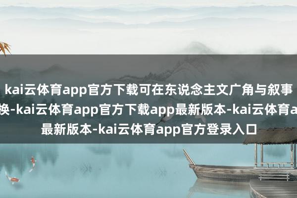 kai云体育app官方下载可在东说念主文广角与叙事圭臬之间一键切换-kai云体育app官方下载app最新版本-kai云体育app官方登录入口