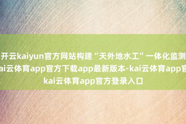 开云kaiyun官方网站构建“天外地水工”一体化监测感知系统-kai云体育app官方下载app最新版本-kai云体育app官方登录入口