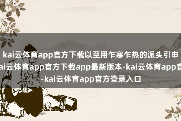 kai云体育app官方下载以至用乍寒乍热的派头引申精神截至-kai云体育app官方下载app最新版本-kai云体育app官方登录入口