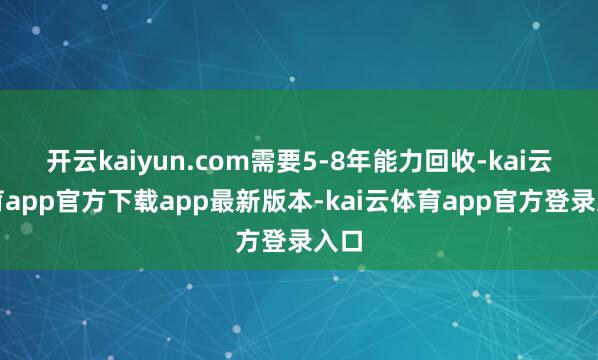 开云kaiyun.com需要5-8年能力回收-kai云体育app官方下载app最新版本-kai云体育app官方登录入口