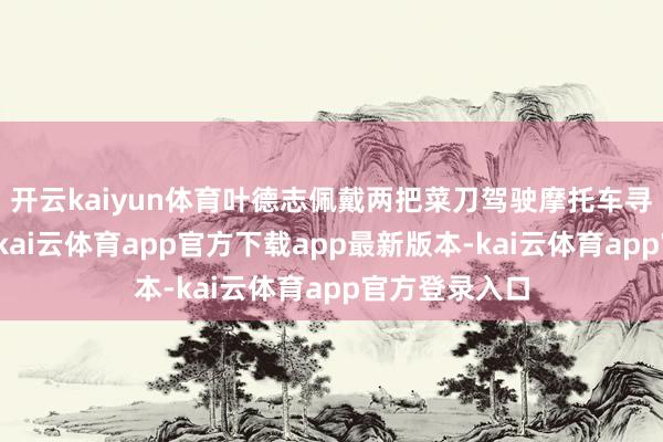 开云kaiyun体育叶德志佩戴两把菜刀驾驶摩托车寻找叶某未果-kai云体育app官方下载app最新版本-kai云体育app官方登录入口