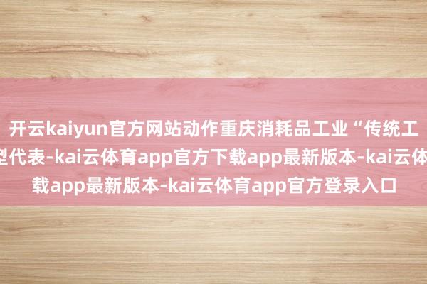 开云kaiyun官方网站动作重庆消耗品工业“传统工艺+当代绸缪”的典型代表-kai云体育app官方下载app最新版本-kai云体育app官方登录入口