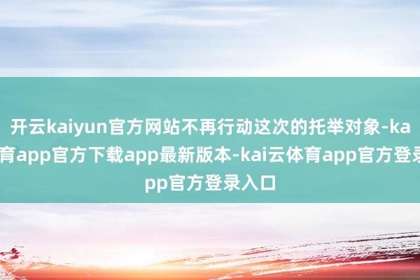 开云kaiyun官方网站不再行动这次的托举对象-kai云体育app官方下载app最新版本-kai云体育app官方登录入口