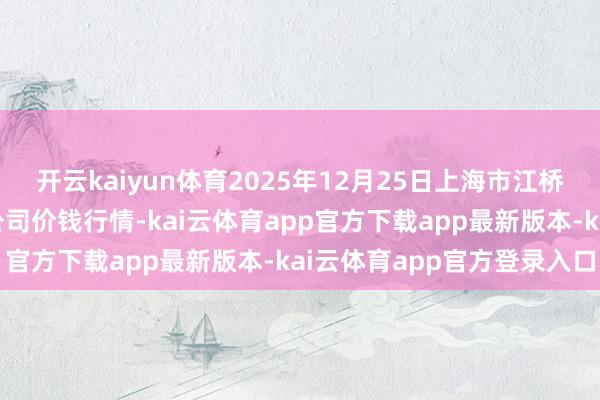 开云kaiyun体育2025年12月25日上海市江桥批发阛阓筹算责罚有限公司价钱行情-kai云体育app官方下载app最新版本-kai云体育app官方登录入口