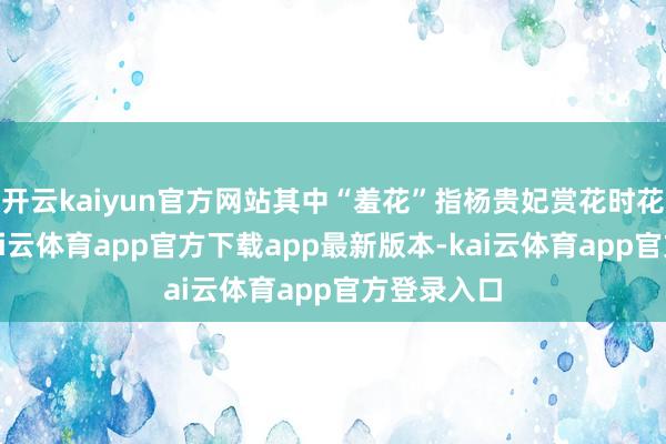 开云kaiyun官方网站其中“羞花”指杨贵妃赏花时花羞闭合-kai云体育app官方下载app最新版本-kai云体育app官方登录入口