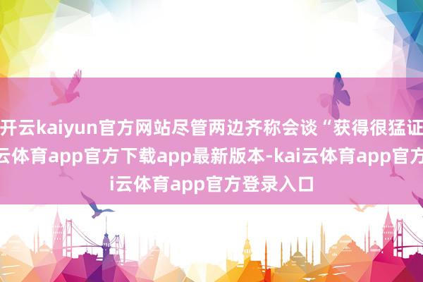 开云kaiyun官方网站尽管两边齐称会谈“获得很猛证实”-kai云体育app官方下载app最新版本-kai云体育app官方登录入口
