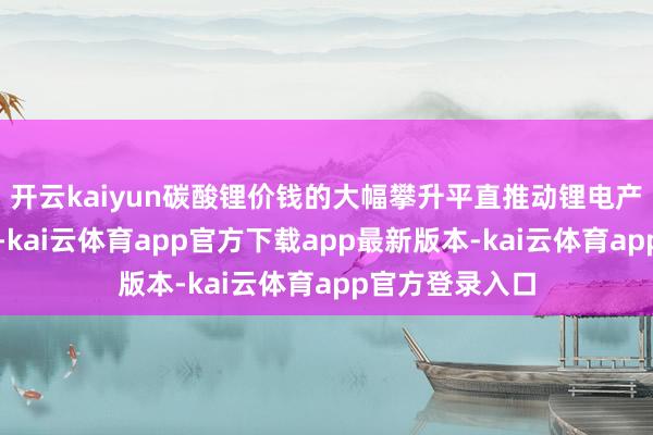 开云kaiyun碳酸锂价钱的大幅攀升平直推动锂电产业链资本上行-kai云体育app官方下载app最新版本-kai云体育app官方登录入口