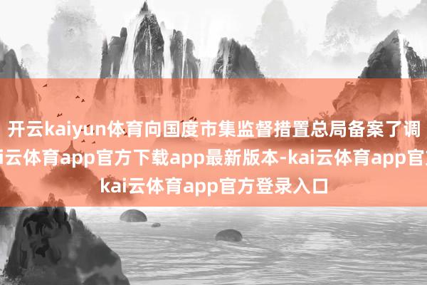 开云kaiyun体育向国度市集监督措置总局备案了调回筹画-kai云体育app官方下载app最新版本-kai云体育app官方登录入口