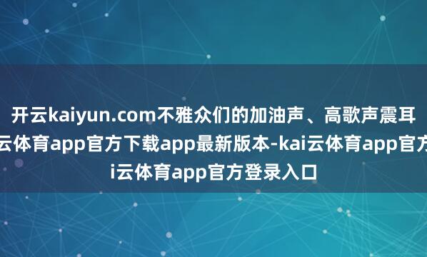 开云kaiyun.com不雅众们的加油声、高歌声震耳欲聋-kai云体育app官方下载app最新版本-kai云体育app官方登录入口